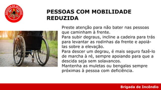 Brigada de Incêndio
PESSOAS COM MOBILIDADE
REDUZIDA
Preste atenção para não bater nas pessoas
que caminham à frente.
Para subir degraus, incline a cadeira para trás
para levantar as rodinhas da frente e apoiá-
las sobre a elevação.
Para descer um degrau, é mais seguro fazê-lo
de marcha à ré, sempre apoiando para que a
descida seja sem solavancos.
Mantenha as muletas ou bengalas sempre
próximas à pessoa com deficiência.
 