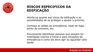 Brigada de Incêndio
RISCOS ESPECIFICOS DA
EDIFICAÇÃO
Atente-se quanto aos riscos da edificação e as
possibilidades de se proteger e ajudar o próximo.
Conheça as saídas de emergência, rotas de fuga,
ponto de encontro, etc.
Previamente identifique pessoas que possam ter
mobilidade restrita e treine-a para situações de
emergência e como ela deve agir ou aguardar uma
ajuda.
 