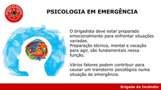 Brigada de Incêndio
PSICOLOGIA EM EMERGÊNCIA
O brigadista deve estar preparado
emocionalmente para enfrentar situações
variadas.
Preparação técnica, mental e vocação
para agir, são fundamentais nessa
função.
Vários fatores podem contribuir para
causar um transtorno psicológico numa
situação de emergência.
 