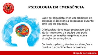 Brigada de Incêndio
PSICOLOGIA EM EMERGÊNCIA
Cabe ao brigadista criar um ambiente de
proteção e assistência as pessoas durante
este tipo de situação.
O brigadista deve estar preparado para
ajudar membros da equipe que pode
também ter reações negativas numa
situação de emergência.
Controle o pânico, domine as situações e
conclua o atendimento a ocorrência.
 