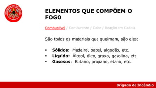 Brigada de Incêndio
Combustível / Comburente / Calor / Reação em Cadeia
São todos os materiais que queimam, são eles:
 Sólidos: Madeira, papel, algodão, etc.
 Líquido: Álcool, óleo, graxa, gasolina, etc.
 Gasosos: Butano, propano, etano, etc.
ELEMENTOS QUE COMPÕEM O
FOGO
 