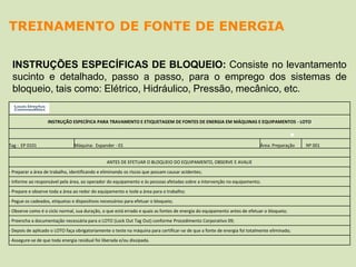 INSTRUÇÕES ESPECÍFICAS DE BLOQUEIO: Consiste no levantamento
sucinto e detalhado, passo a passo, para o emprego dos sistemas de
bloqueio, tais como: Elétrico, Hidráulico, Pressão, mecânico, etc.
TREINAMENTO DE FONTE DE ENERGIA
INSTRUÇÃO ESPECÍFICA PARA TRAVAMENTO E ETIQUETAGEM DE FONTES DE ENERGIA EM MÁQUINAS E EQUIPAMENTOS - LOTO
Tag : EP 0101 Máquina: Expander - 01 Área: Preparação Nº 001
ANTES DE EFETUAR O BLOQUEIO DO EQUIPAMENTO, OBSERVE E AVALIE
- Preparar a área de trabalho, identificando e eliminando os riscos que possam causar acidentes;
- Informe ao responsável pela área, ao operador do equipamento e às pessoas afetadas sobre a intervenção no equipamento;
- Prepare e observe toda a área ao redor do equipamento e Isole a área para o trabalho;
- Pegue os cadeados, etiquetas e dispositivos necessários para efetuar o bloqueio;
- Observe como é o ciclo normal, sua duração, o que está errado e quais as fontes de energia do equipamento antes de efetuar o bloqueio;
- Preencha a documentação necessária para o LOTO (Lock Out Tag Out) conforme Procedimento Corporativo 09;
- Depois de aplicado o LOTO faça obrigatoriamente o teste na máquina para certificar-se de que a fonte de energia foi totalmente eliminada;
- Assegure-se de que toda energia residual foi liberada e/ou dissipada.
 