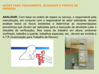 ANALISAR: Com base na ordem de reparo ou serviço, o responsável pela
manutenção, em conjunto com o responsável do setor solicitante, devem
analisar todos os riscos existentes e determinar as recomendações
preventivas que devem ser aplicadas para a execução da atividade (usar o
checklist de verificação). Nos casos de trabalho em altura, ambiente
confinado, trabalho a quente, trabalhos especiais, etc., deverá ser emitida a
A.T.R.(Autorização para Trabalho de Riscos).
AÇÕES PARA TRAVAMENTO, BLOQUEIO E FONTES DE
ENERGIA
 