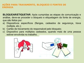 BLOQUEAR/ETIQUETAR: Após cumpridas as etapas de comunicação e
análise, deve-se proceder o bloqueio e etiquetagem da fonte de energia,
que são feitos por:
a) Dispositivos específicos (flanges, cadeados de segurança, trava
múltipla, etc.);
b) Cartão de travamento do responsável pelo bloqueio;
c) Dispositivo para múltiplos cadeados, quando mais de uma pessoa
estiver envolvida no trabalho.
AÇÕES PARA TRAVAMENTO, BLOQUEIO E FONTES DE
ENERGIA
 