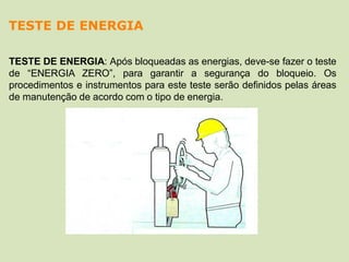 TESTE DE ENERGIA: Após bloqueadas as energias, deve-se fazer o teste
de “ENERGIA ZERO”, para garantir a segurança do bloqueio. Os
procedimentos e instrumentos para este teste serão definidos pelas áreas
de manutenção de acordo com o tipo de energia.
TESTE DE ENERGIA
 