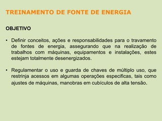 OBJETIVO
• Definir conceitos, ações e responsabilidades para o travamento
de fontes de energia, assegurando que na realização de
trabalhos com máquinas, equipamentos e instalações, estes
estejam totalmente desenergizados.
• Regulamentar o uso e guarda de chaves de múltiplo uso, que
restrinja acessos em algumas operações especificas, tais como
ajustes de máquinas, manobras em cubículos de alta tensão.
TREINAMENTO DE FONTE DE ENERGIA
 