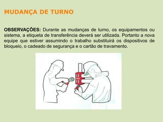 OBSERVAÇÕES: Durante as mudanças de turno, os equipamentos ou
sistema, a etiqueta de transferência deverá ser utilizada. Portanto a nova
equipe que estiver assumindo o trabalho substituirá os dispositivos de
bloqueio, o cadeado de segurança e o cartão de travamento.
MUDANÇA DE TURNO
 