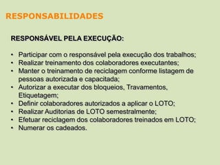 RESPONSÁVEL PELA EXECUÇÃO:
• Participar com o responsável pela execução dos trabalhos;
• Realizar treinamento dos colaboradores executantes;
• Manter o treinamento de reciclagem conforme listagem de
pessoas autorizada e capacitada;
• Autorizar a executar dos bloqueios, Travamentos,
Etiquetagem;
• Definir colaboradores autorizados a aplicar o LOTO;
• Realizar Auditorias de LOTO semestralmente;
• Efetuar reciclagem dos colaboradores treinados em LOTO;
• Numerar os cadeados.
RESPONSABILIDADES
 