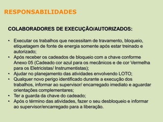 COLABORADORES DE EXECUÇÃO/AUTORIZADOS:
• Executar os trabalhos que necessitam de travamento, bloqueio,
etiquetagem de fonte de energia somente após estar treinado e
autorizado;
• Após receber os cadeados de bloqueio com a chave conforme
Anexo 05 (Cadeado cor azul para os mecânicos e de cor Vermelha
para os Eletricistas/ Instrumentistas);
• Ajudar no planejamento das atividades envolvendo LOTO;
• Qualquer novo perigo identificado durante a execução dos
trabalhos, informar ao supervisor/ encarregado imediato e aguardar
orientações complementares;
• Ter a guarda da chave do cadeado;
• Após o término das atividades, fazer o seu desbloqueio e informar
ao supervisor/encarregado para a liberação.
RESPONSABILIDADES
 