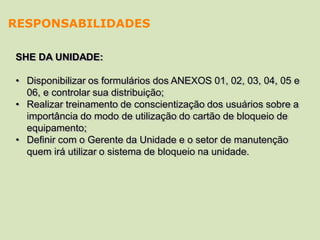 SHE DA UNIDADE:
• Disponibilizar os formulários dos ANEXOS 01, 02, 03, 04, 05 e
06, e controlar sua distribuição;
• Realizar treinamento de conscientização dos usuários sobre a
importância do modo de utilização do cartão de bloqueio de
equipamento;
• Definir com o Gerente da Unidade e o setor de manutenção
quem irá utilizar o sistema de bloqueio na unidade.
RESPONSABILIDADES
 