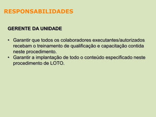 GERENTE DA UNIDADE
• Garantir que todos os colaboradores executantes/autorizados
recebam o treinamento de qualificação e capacitação contida
neste procedimento.
• Garantir a implantação de todo o conteúdo especificado neste
procedimento de LOTO.
RESPONSABILIDADES
 