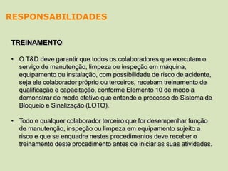 TREINAMENTO
• O T&D deve garantir que todos os colaboradores que executam o
serviço de manutenção, limpeza ou inspeção em máquina,
equipamento ou instalação, com possibilidade de risco de acidente,
seja ele colaborador próprio ou terceiros, recebam treinamento de
qualificação e capacitação, conforme Elemento 10 de modo a
demonstrar de modo efetivo que entende o processo do Sistema de
Bloqueio e Sinalização (LOTO).
• Todo e qualquer colaborador terceiro que for desempenhar função
de manutenção, inspeção ou limpeza em equipamento sujeito a
risco e que se enquadre nestes procedimentos deve receber o
treinamento deste procedimento antes de iniciar as suas atividades.
RESPONSABILIDADES
 