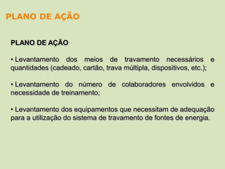 PLANO DE AÇÃO
• Levantamento dos meios de travamento necessários e
quantidades (cadeado, cartão, trava múltipla, dispositivos, etc.);
• Levantamento do número de colaboradores envolvidos e
necessidade de treinamento;
• Levantamento dos equipamentos que necessitam de adequação
para a utilização do sistema de travamento de fontes de energia.
PLANO DE AÇÃO
 