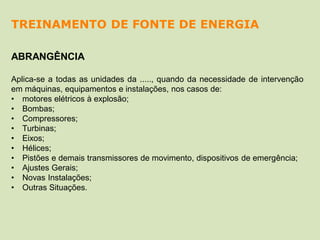 ABRANGÊNCIA
Aplica-se a todas as unidades da ....., quando da necessidade de intervenção
em máquinas, equipamentos e instalações, nos casos de:
• motores elétricos à explosão;
• Bombas;
• Compressores;
• Turbinas;
• Eixos;
• Hélices;
• Pistões e demais transmissores de movimento, dispositivos de emergência;
• Ajustes Gerais;
• Novas Instalações;
• Outras Situações.
TREINAMENTO DE FONTE DE ENERGIA
 