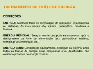 DEFINIÇÕES
ENERGIA: Qualquer fonte de alimentação de máquinas, equipamentos
ou sistemas. As mais usuais são: elétrica, pneumática, mecânica e
térmica.
ENERGIA RESIDUAL: Energia latente que pode se apresentar após o
desligamento da fonte de alimentação (ex.: gravitacional, estática,
térmica, pressão residual, etc).
ENERGIA ZERO: Condição do equipamento, instalação ou sistema, onde
todas as formas de energia estão bloqueadas e ou desativadas, não
existindo presença de energia residual.
TREINAMENTO DE FONTE DE ENERGIA
 