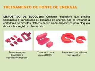 DISPOSITIVO DE BLOQUEIO: Qualquer dispositivo que previna
fisicamente a transmissão ou liberação de energia, não se limitando a
cortadores de circuitos elétricos, tendo ainda dispositivos para bloqueio
de válvulas, registros, chaves, etc.
Travamento para
plugs elétricos
Travamento para válvulas
tipo “registro”
Travamento para
disjuntores e
interruptores elétricos
TREINAMENTO DE FONTE DE ENERGIA
 