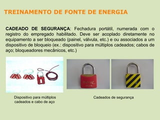 CADEADO DE SEGURANÇA: Fechadura portátil, numerada com o
registro do empregado habilitado. Deve ser acoplado diretamente no
equipamento a ser bloqueado (painel, válvula, etc.) e ou associados a um
dispositivo de bloqueio (ex.: dispositivo para múltiplos cadeados; cabos de
aço; bloqueadores mecânicos, etc.)
Cadeados de segurançaDispositivo para múltiplos
cadeados e cabo de aço
TREINAMENTO DE FONTE DE ENERGIA
 