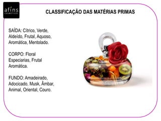 CLASSIFICAÇÃO DAS MATÉRIAS PRIMAS
SAÍDA: Cítrico, Verde,
Aldeído, Frutal, Aquoso,
Aromática, Mentolado.
CORPO: Floral
Especiarias, Frutal
Aromática.
FUNDO: Amadeirado,
Adocicado, Musk, Âmbar,
Animal, Oriental, Couro.
 