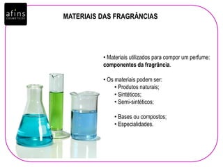 MATERIAIS DAS FRAGRÂNCIAS
• Materiais utilizados para compor um perfume:
componentes da fragrância.
• Os materiais podem ser:
• Produtos naturais;
• Sintéticos;
• Semi-sintéticos;
• Bases ou compostos;
• Especialidades.
 