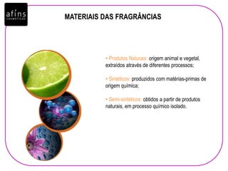 MATERIAIS DAS FRAGRÂNCIAS
• Produtos Naturais: origem animal e vegetal,
extraídos através de diferentes processos;
• Sintéticos: produzidos com matérias-primas de
origem química;
• Semi-sintéticos: obtidos a partir de produtos
naturais, em processo químico isolado.
 