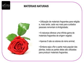 MATERIAIS NATURAIS
• Utilização de materiais fragrantes para religião
e, mais tarde, cada vez mais para cuidados
pessoais remontam à Antigüidade;
• A natureza oferece uma infinita gama de
materiais fragrantes de origem vegetal;
• Apenas 5 são os odores do reino animal;
• Embora seja a flor a parte mais popular das
plantas, todas as partes delas são utilizadas
para produzir materiais fragrantes.
 