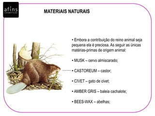 • Embora a contribuição do reino animal seja
pequena ela é preciosa. As seguir as únicas
matérias-primas de origem animal:
• MUSK – cervo almiscarado;
• CASTOREUM – castor;
• CIVET – gato de civet;
• AMBER GRIS – baleia cachalote;
• BEES-WAX – abelhas;
.........
MATERIAIS NATURAIS
 