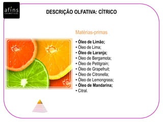 DESCRIÇÃO OLFATIVA: CÍTRICO
• Óleo de Limão;
• Óleo de Lima;
• Óleo de Laranja;
• Óleo de Bergamota;
• Óleo de Petitgrain;
• Óleo de Grapefruit;
• Óleo de Citronella;
• Óleo de Lemongrass;
• Óleo de Mandarina;
• Citral.
Matérias-primas
 