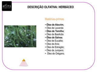 DESCRIÇÃO OLFATIVA: HERBÁCEO
• Óleo de Alecrim;
• Óleo de Lavanda
• Óleo de Tomilho;
• Óleo de Basilicão
• Óleo de Salvea;
• Óleo de Eucalito;
• Óleo de Anis;
• Óleo de Estragão;
• Óleo de Junipero;
• Óleo de Orégano.
Matérias-primas
 