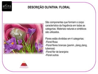 DESCRIÇÃO OLFATIVA: FLORAL
São componentes que formam o corpo
característico da fragrância em todas as
categorias. Materiais naturais e sintéticos
são utilizados.
Flores estão divididas em 4 categorias:
-Floral Rosa
-Floral flores brancas (jasmin, ylang ylang,
tuberosa)
-Floral flor de laranjeira
-Floral outros
 