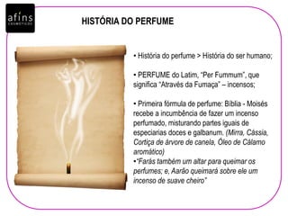 HISTÓRIA DO PERFUME
• História do perfume > História do ser humano;
• PERFUME do Latim, “Per Fummum”, que
significa “Através da Fumaça” – incensos;
• Primeira fórmula de perfume: Bíblia - Moisés
recebe a incumbência de fazer um incenso
perfumado, misturando partes iguais de
especiarias doces e galbanum. (Mirra, Cássia,
Cortiça de árvore de canela, Óleo de Cálamo
aromático)
•“Farás também um altar para queimar os
perfumes; e, Aarão queimará sobre ele um
incenso de suave cheiro”
 