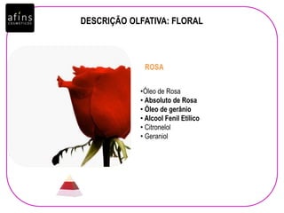 DESCRIÇÃO OLFATIVA: FLORAL
•Óleo de Rosa
• Absoluto de Rosa
• Óleo de gerânio
• Alcool Fenil Etílico
• Citronelol
• Geraniol
ROSA
 