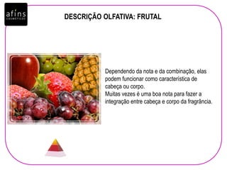 DESCRIÇÃO OLFATIVA: FRUTAL
Dependendo da nota e da combinação, elas
podem funcionar como característica de
cabeça ou corpo.
Muitas vezes é uma boa nota para fazer a
integração entre cabeça e corpo da fragrância.
 