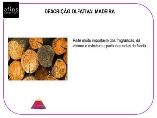 DESCRIÇÃO OLFATIVA: MADEIRA
Parte muito importante das fragrâncias, dá
volume e estrutura a partir das notas de fundo.
 