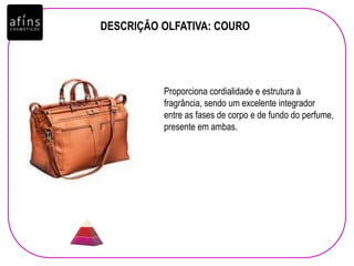 DESCRIÇÃO OLFATIVA: COURO
Proporciona cordialidade e estrutura à
fragrância, sendo um excelente integrador
entre as fases de corpo e de fundo do perfume,
presente em ambas.
 