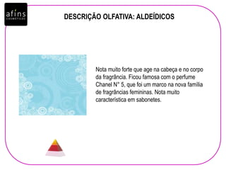 DESCRIÇÃO OLFATIVA: ALDEÍDICOS
Nota muito forte que age na cabeça e no corpo
da fragrância. Ficou famosa com o perfume
Chanel N° 5, que foi um marco na nova família
de fragrâncias femininas. Nota muito
característica em sabonetes.
 