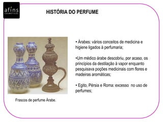 HISTÓRIA DO PERFUME
• Árabes: vários conceitos de medicina e
higiene ligados à perfumaria;
•Um médico árabe descobriu, por acaso, os
princípios da destilação à vapor enquanto
pesquisava poções medicinais com flores e
madeiras aromáticas;
• Egito, Pérsia e Roma: excesso no uso de
perfumes;
Frascos de perfume Árabe.
 
