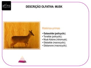 DESCRIÇÃO OLFATIVA: MUSK
• Galaxolide (policyclic);
• Tonalide (policyclic);
• Musk Ketone (nitromusk);
• Globalide (macrocyclic);
• Globanone (macrocyclic).
Matérias-primas
 