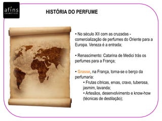 HISTÓRIA DO PERFUME
• No século XII com as cruzadas -
comercialização de perfumes do Oriente para a
Europa. Veneza é a entrada;
• Renascimento: Catarina de Medici trás os
perfumes para a França;
• Grasse, na França, torna-se o berço da
perfumaria:
• Frutas cítricas, ervas, cravo, tuberosa,
jasmim, lavanda;
• Artesãos, desenvolvimento e know-how
(técnicas de destilação);
 