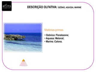 • Ozônica: Floralozone;
• Aquosa: Melonal;
• Marine: Calona.
Matérias-primas
DESCRIÇÃO OLFATIVA: OZÔNIO, AQUOSA, MARINE
 