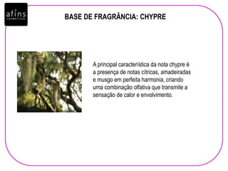 BASE DE FRAGRÂNCIA: CHYPRE
A principal característica da nota chypre é
a presença de notas cítricas, amadeiradas
e musgo em perfeita harmonia, criando
uma combinação olfativa que transmite a
sensação de calor e envolvimento.
 