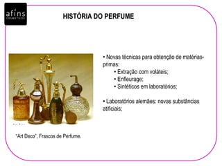 HISTÓRIA DO PERFUME
• Novas técnicas para obtenção de matérias-
primas:
• Extração com voláteis;
• Enfleurage;
• Sintéticos em laboratórios;
• Laboratórios alemães: novas substâncias
atificiais;
“Art Deco”, Frascos de Perfume.
 