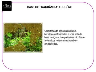 BASE DE FRAGRÂNCIA: FOUGÈRE
Caracterizada por notas naturais,
herbáceas refrescantes e uma nota de
base musgosa. Interpretações vão desde
aromáticos refrescantes à ambery
amadeirados.
 