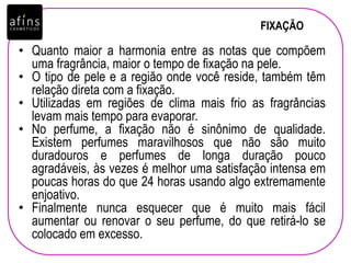 FIXAÇÃO
• Quanto maior a harmonia entre as notas que compõem
uma fragrância, maior o tempo de fixação na pele.
• O tipo de pele e a região onde você reside, também têm
relação direta com a fixação.
• Utilizadas em regiões de clima mais frio as fragrâncias
levam mais tempo para evaporar.
• No perfume, a fixação não é sinônimo de qualidade.
Existem perfumes maravilhosos que não são muito
duradouros e perfumes de longa duração pouco
agradáveis, às vezes é melhor uma satisfação intensa em
poucas horas do que 24 horas usando algo extremamente
enjoativo.
• Finalmente nunca esquecer que é muito mais fácil
aumentar ou renovar o seu perfume, do que retirá-lo se
colocado em excesso.
 