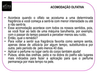 ACOMODAÇÃO OLFATIVA
• Acontece quando o olfato se acostuma a uma determinada
fragrância e você começa a senti-la com menor intensidade ou até
a não senti-la.
• Essa acomodação acontece com todos os nossos sentidos, pois,
se você ficar ao lado de uma máquina barulhenta, por exemplo,
com o passar do tempo passará a perceber menos seu ruído.
• Então, qual o remédio?
• Para voltar a sentir sua fragrância favorita como sempre sentia,
apenas deixe de utilizá-la por algum tempo, substituindo-a por
outra, pelo período de pelo menos 40 dias.
• Aplicar o perfume no lugar certo do corpo também ajuda!
• Pulsos, atrás das orelhas, peito e na dobra do joelho são lugares
mais indicados para fazer a aplicação para que o perfume
permaneça por mais tempo na pele.
 