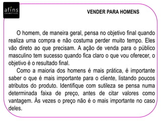 VENDER PARA HOMENS
O homem, de maneira geral, pensa no objetivo final quando
realiza uma compra e não costuma perder muito tempo. Eles
vão direto ao que precisam. A ação de venda para o público
masculino tem sucesso quando fica claro o que vou oferecer, o
objetivo é o resultado final.
Como a maioria dos homens é mais prática, é importante
saber o que é mais importante para o cliente, listando poucos
atributos do produto. Identifique com sutileza se pensa numa
determinada faixa de preço, antes de citar valores como
vantagem. Às vezes o preço não é o mais importante no caso
deles.
 