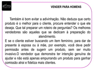 VENDER PARA HOMENS
Também é bom evitar a adivinhação. Não deduza que certo
produto é o melhor para o cliente, procure entender o que ele
deseja. Que tal preparar um roteiro de perguntas? Os melhores
vendedores são aqueles que se dedicam à preparação do
atendimento.
E se o cliente estiver buscando um item feminino, para dar de
presente à esposa ou à mãe, por exemplo, você deve pedir
permissão antes de sugerir um produto, sem ser muito
invasivo.O vendedor que demonstra ter intenção genuína de
ajudar e não está apenas empurrando um produto para ganhar
comissão atrai e fideliza mais clientes.
 