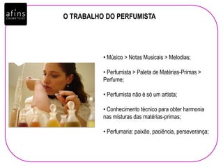 O TRABALHO DO PERFUMISTA
• Músico > Notas Musicais > Melodias;
• Perfumista > Paleta de Matérias-Primas >
Perfume;
• Perfumista não é só um artista;
• Conhecimento técnico para obter harmonia
nas misturas das matérias-primas;
• Perfumaria: paixão, paciência, perseverança;
 