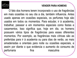VENDER PARA HOMENS
O fato dos homens terem incorporado o uso de fragrâncias
em mais ocasiões no seu dia a dia, também influencia. Antes
usado apenas em ocasiões especiais, os perfumes hoje são
usados em todos os momentos. Para estudar, ir à academia,
trabalhar, passear e em momentos especiais como festas e
casamentos. Isso significa que, hoje em dia, os homens
possuem vários tipos de fragrâncias para esses diferentes
momentos. Por exemplo, as fragrâncias mais cítricas são as
preferidas para ir à academia ou para dias de verão, as mais
amadeiradas e orientais para noite ou ocasiões especiais, e
assim por diante o que evidencia o aumento do consumo de
perfumaria fina masculina
 