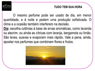 TUDO TEM SUA HORA
O mesmo perfume pode ser usado de dia, em menor
quantidade, e à noite e pedem uma produção sofisticada. O
clima e a ocasião também interferem na decisão.
Dia: escolha colônias à base de ervas aromáticas, como lavanda
ou alecrim, ou ainda as cítricas com laranja, bergamota ou limão.
São leves, suaves e evaporam mais rápido. Vale a pena, ainda,
apostar nos perfumes que combinam flores e frutos.
 
