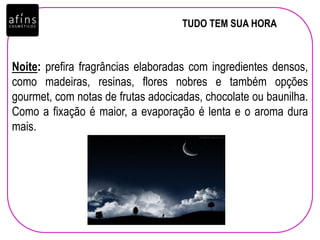 TUDO TEM SUA HORA
Noite: prefira fragrâncias elaboradas com ingredientes densos,
como madeiras, resinas, flores nobres e também opções
gourmet, com notas de frutas adocicadas, chocolate ou baunilha.
Como a fixação é maior, a evaporação é lenta e o aroma dura
mais.
 